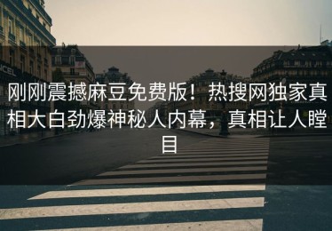 刚刚震撼麻豆免费版！热搜网独家真相大白劲爆神秘人内幕，真相让人瞠目