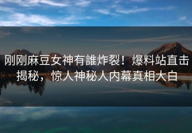 刚刚麻豆女神有誰炸裂！爆料站直击揭秘，惊人神秘人内幕真相大白