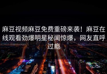 麻豆视频麻豆免费重磅来袭！麻豆在线观看劲爆明星秘闻惊爆，网友直呼过瘾