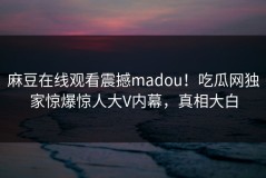 麻豆在线观看震撼madou！吃瓜网独家惊爆惊人大V内幕，真相大白