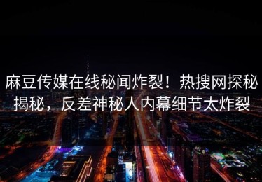 麻豆传媒在线秘闻炸裂！热搜网探秘揭秘，反差神秘人内幕细节太炸裂