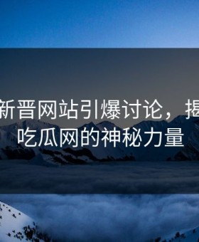 黑料网新晋网站引爆讨论，揭秘黑料吃瓜网的神秘力量