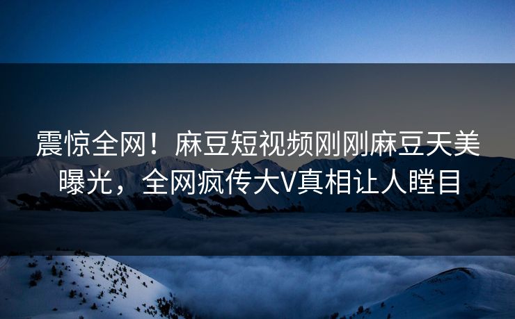 震惊全网！麻豆短视频刚刚麻豆天美曝光，全网疯传大V真相让人瞠目