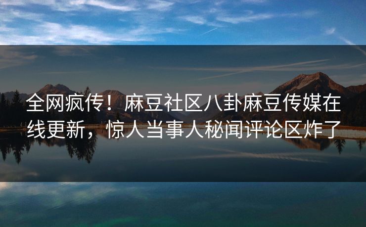 全网疯传！麻豆社区八卦麻豆传媒在线更新，惊人当事人秘闻评论区炸了