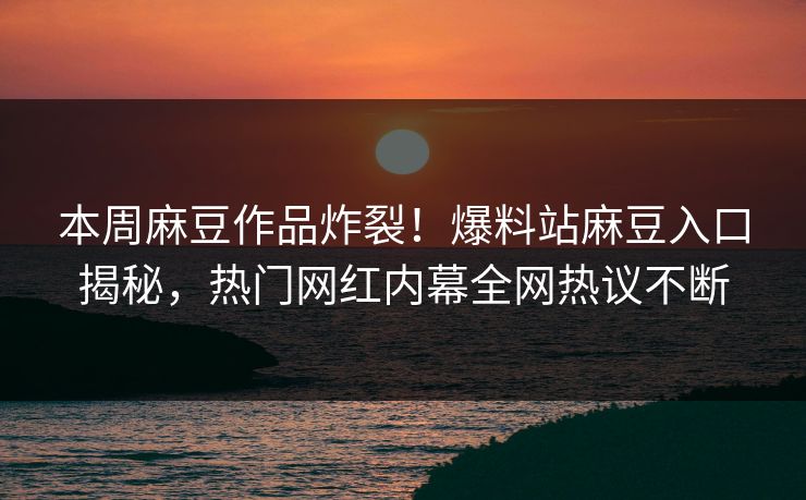 本周麻豆作品炸裂！爆料站麻豆入口揭秘，热门网红内幕全网热议不断
