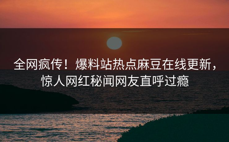 全网疯传！爆料站热点麻豆在线更新，惊人网红秘闻网友直呼过瘾