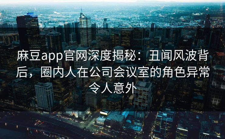 麻豆app官网深度揭秘：丑闻风波背后，圈内人在公司会议室的角色异常令人意外