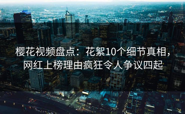 樱花视频盘点：花絮10个细节真相，网红上榜理由疯狂令人争议四起