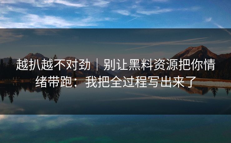 越扒越不对劲|别让黑料资源把你情绪带跑:我把全过程写出来了 越扒越不对劲|别让黑料资源把你情绪带跑:我把全过程写出来了