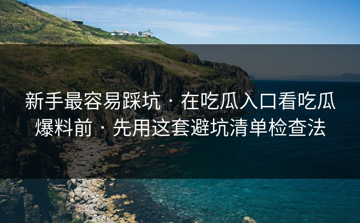 新手最容易踩坑 · 在吃瓜入口看吃瓜爆料前 · 先用这套避坑清单检查法