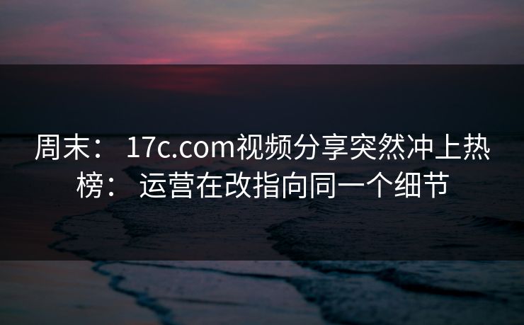 周末: 17c.com视频分享突然冲上热榜: 运营在改指向同一个细节 周末: 17c.com视频分享突然冲上热榜: 运营在改指向同一个细节
